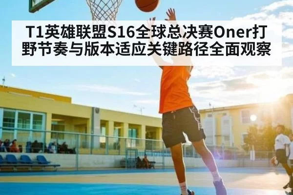 T1英雄联盟S16全球总决赛Oner打野节奏与版本适应关键路径全面观察